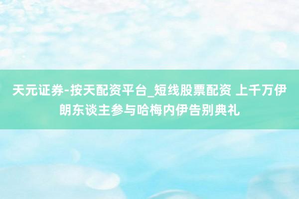 天元证券-按天配资平台_短线股票配资 上千万伊朗东谈主参与哈梅内伊告别典礼