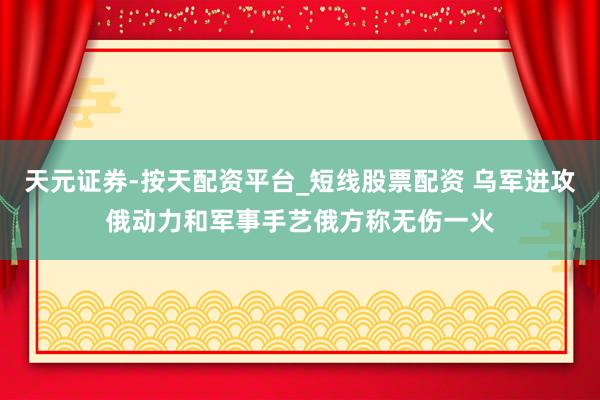 天元证券-按天配资平台_短线股票配资 乌军进攻俄动力和军事手艺　俄方称无伤一火