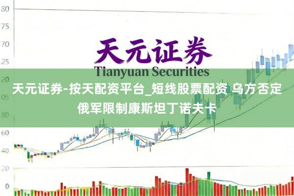 天元证券-按天配资平台_短线股票配资 乌方否定俄军限制康斯坦丁诺夫卡