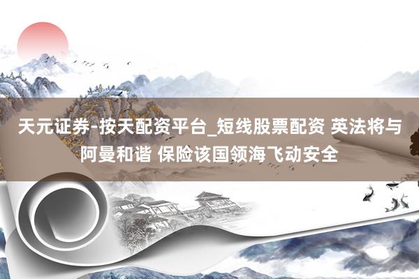 天元证券-按天配资平台_短线股票配资 英法将与阿曼和谐 保险该国领海飞动安全