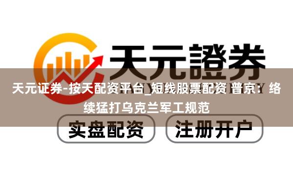 天元证券-按天配资平台_短线股票配资 普京：络续猛打乌克兰军工规范