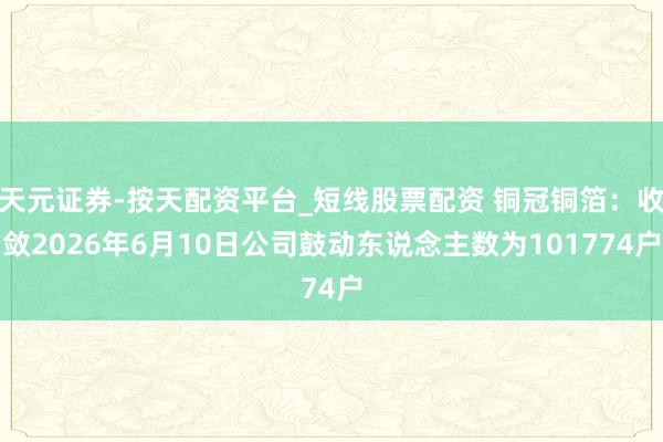天元证券-按天配资平台_短线股票配资 铜冠铜箔：收敛2026年6月10日公司鼓动东说念主数为101774户
