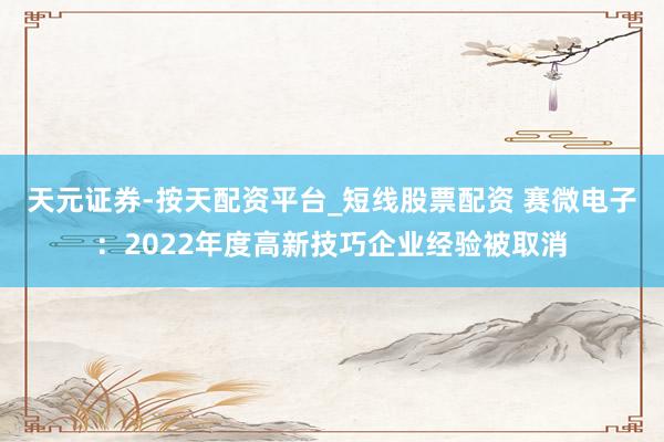 天元证券-按天配资平台_短线股票配资 赛微电子：2022年度高新技巧企业经验被取消
