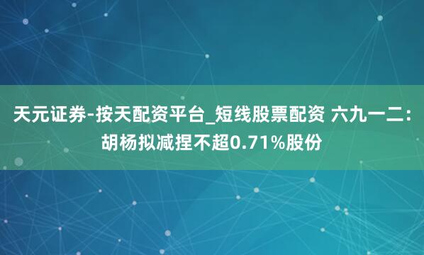 天元证券-按天配资平台_短线股票配资 六九一二：胡杨拟减捏不超0.71%股份