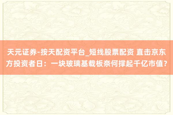 天元证券-按天配资平台_短线股票配资 直击京东方投资者日：一块玻璃基载板奈何撑起千亿市值？