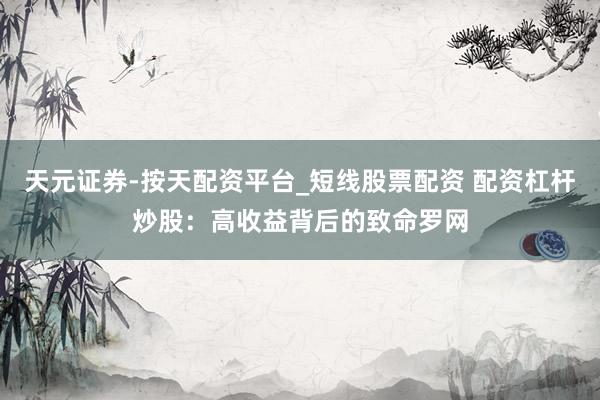 天元证券-按天配资平台_短线股票配资 配资杠杆炒股：高收益背后的致命罗网