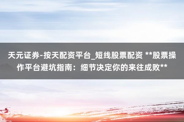 天元证券-按天配资平台_短线股票配资 **股票操作平台避坑指南：细节决定你的来往成败**