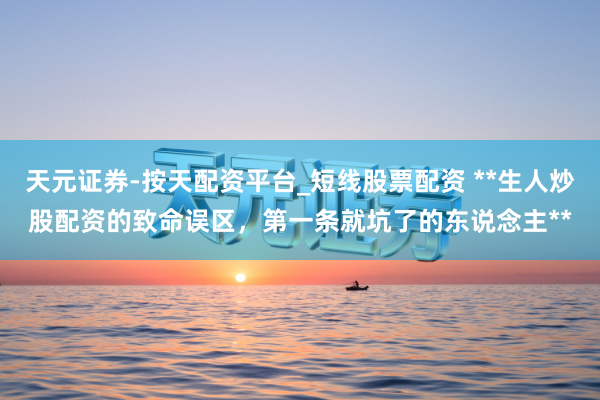 天元证券-按天配资平台_短线股票配资 **生人炒股配资的致命误区，第一条就坑了的东说念主**