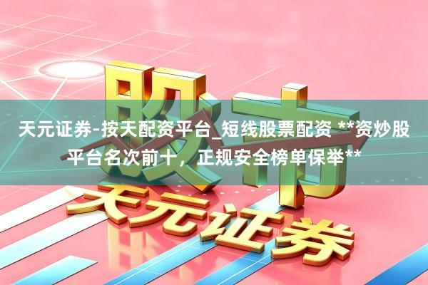 天元证券-按天配资平台_短线股票配资 **资炒股平台名次前十，正规安全榜单保举**