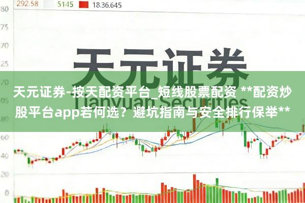 天元证券-按天配资平台_短线股票配资 **配资炒股平台app若何选？避坑指南与安全排行保举**