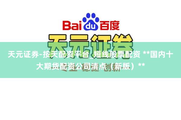 天元证券-按天配资平台_短线股票配资 **国内十大期货配资公司清点（新版）**