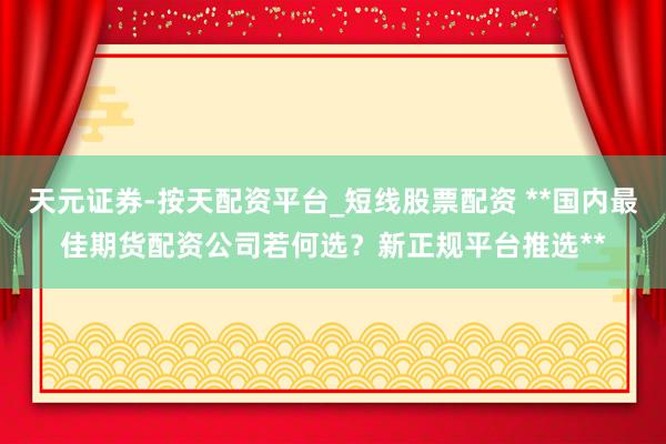 天元证券-按天配资平台_短线股票配资 **国内最佳期货配资公司若何选？新正规平台推选**