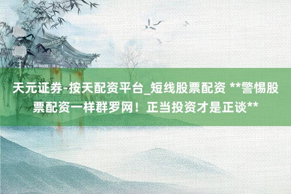 天元证券-按天配资平台_短线股票配资 **警惕股票配资一样群罗网！正当投资才是正谈**