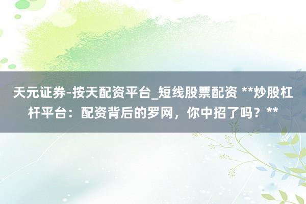 天元证券-按天配资平台_短线股票配资 **炒股杠杆平台：配资背后的罗网，你中招了吗？**