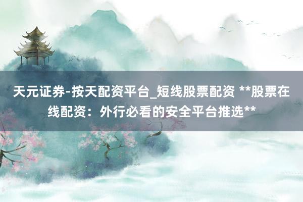 天元证券-按天配资平台_短线股票配资 **股票在线配资：外行必看的安全平台推选**