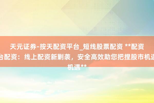 天元证券-按天配资平台_短线股票配资 **配资平台配资：线上配资新剿袭，安全高效助您把捏股市机遇**
